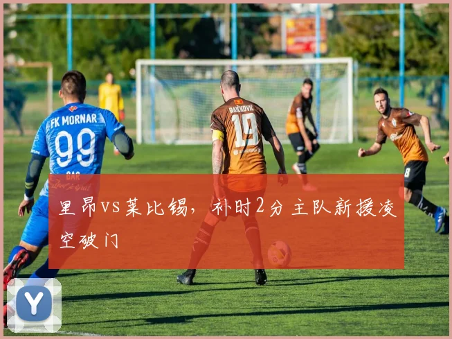 里昂vs莱比锡，补时2分主队新援凌空破门
