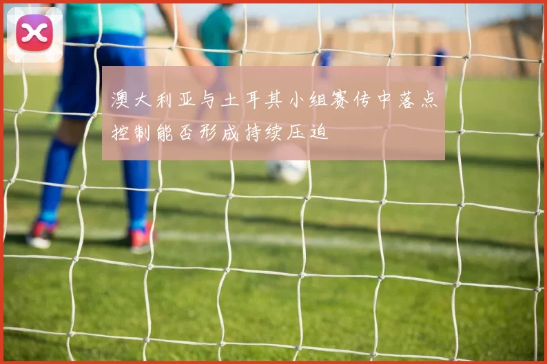 澳大利亚与土耳其小组赛传中落点控制能否形成持续压迫