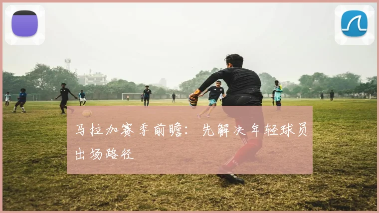 马拉加赛季前瞻：先解决年轻球员出场路径