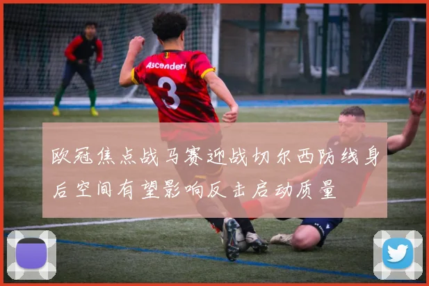 欧冠焦点战马赛迎战切尔西防线身后空间有望影响反击启动质量
