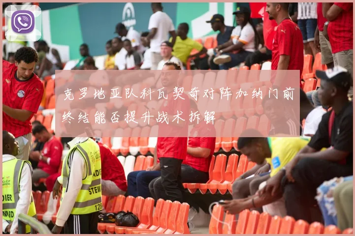克罗地亚队科瓦契奇对阵加纳门前终结能否提升战术拆解