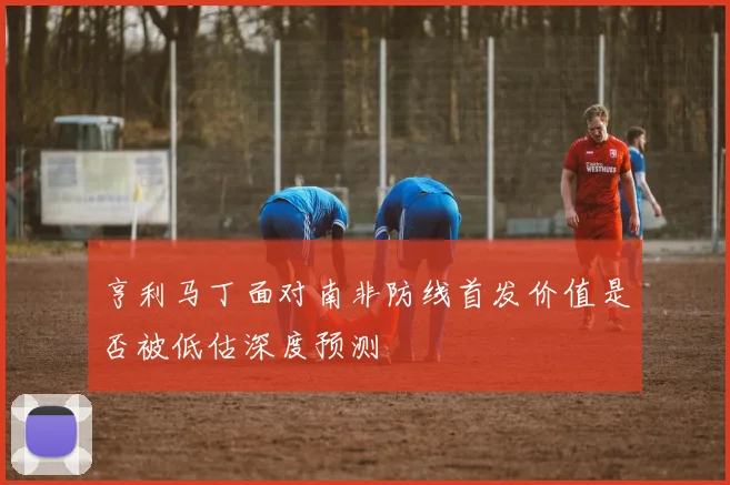 亨利马丁面对南非防线首发价值是否被低估深度预测