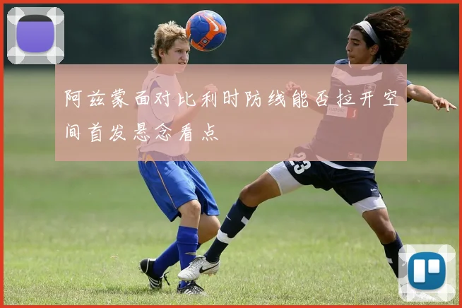 阿兹蒙面对比利时防线能否拉开空间首发悬念看点