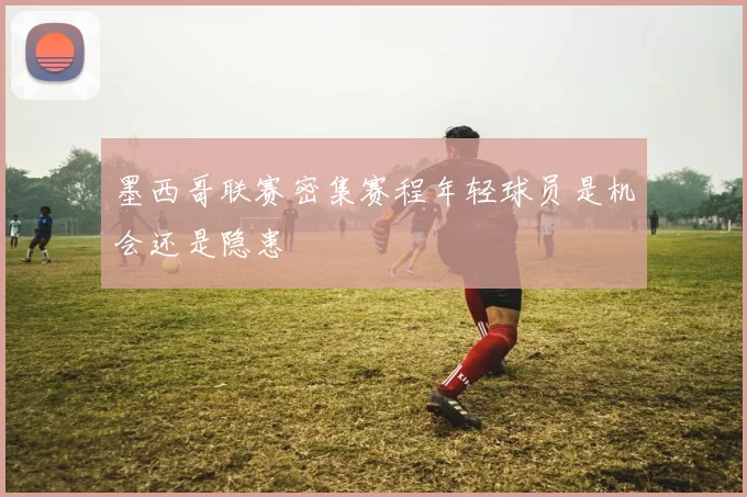 墨西哥联赛密集赛程年轻球员是机会还是隐患
