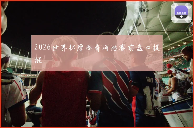 2026世界杯摩洛哥海地赛前盘口提醒