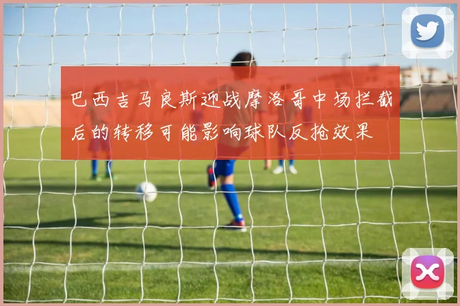 巴西吉马良斯迎战摩洛哥中场拦截后的转移可能影响球队反抢效果
