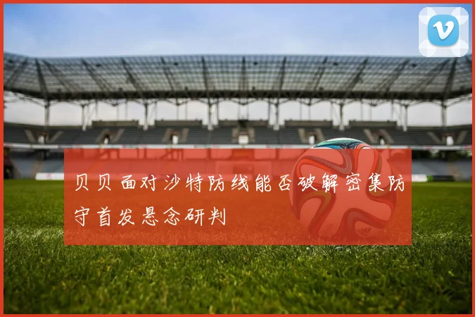 贝贝面对沙特防线能否破解密集防守首发悬念研判