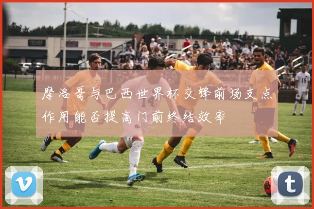 摩洛哥与巴西世界杯交锋前场支点作用能否提高门前终结效率