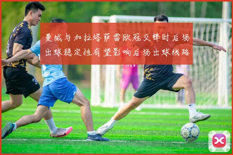 曼城与加拉塔萨雷欧冠交锋时后场出球稳定性有望影响后场出球线路