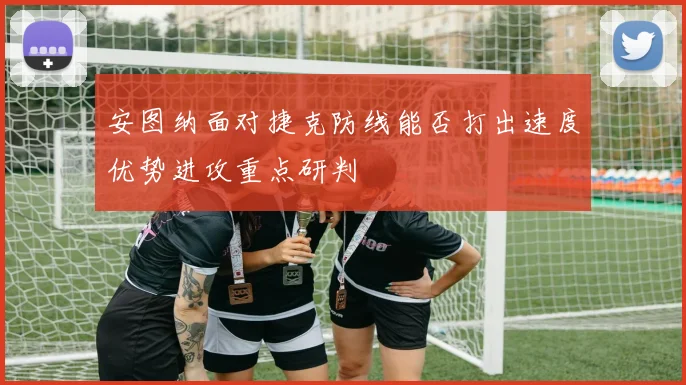 安图纳面对捷克防线能否打出速度优势进攻重点研判