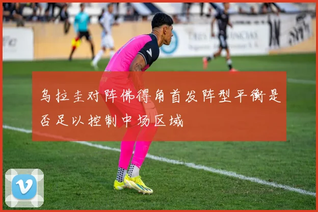 乌拉圭对阵佛得角首发阵型平衡是否足以控制中场区域