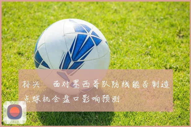 孙兴慜面对墨西哥队防线能否制造点球机会盘口影响预测