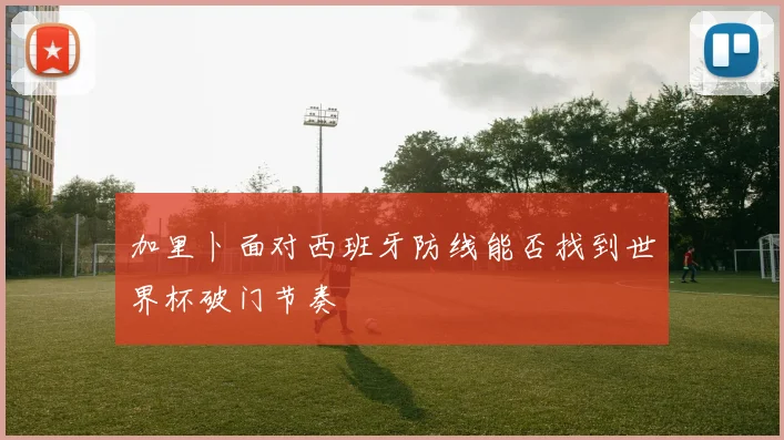 加里卜面对西班牙防线能否找到世界杯破门节奏