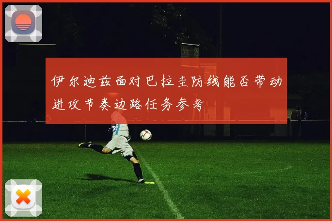 伊尔迪兹面对巴拉圭防线能否带动进攻节奏边路任务参考