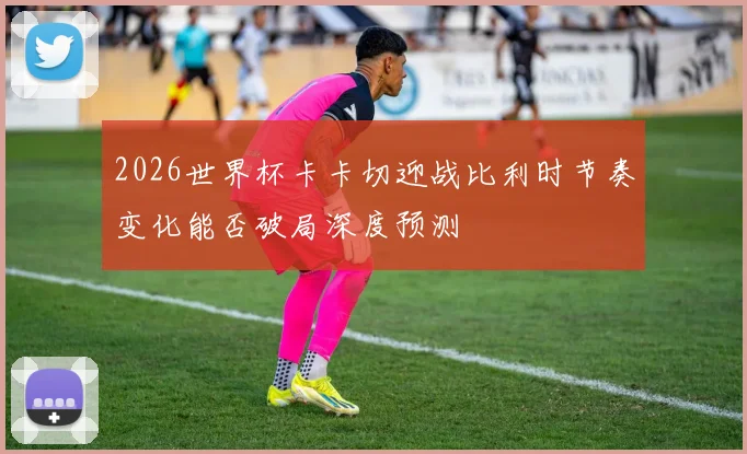 2026世界杯卡卡切迎战比利时节奏变化能否破局深度预测