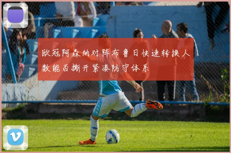 欧冠阿森纳对阵布鲁日快速转换人数能否撕开紧凑防守体系