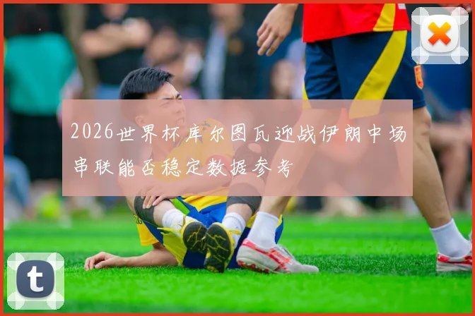 2026世界杯库尔图瓦迎战伊朗中场串联能否稳定数据参考