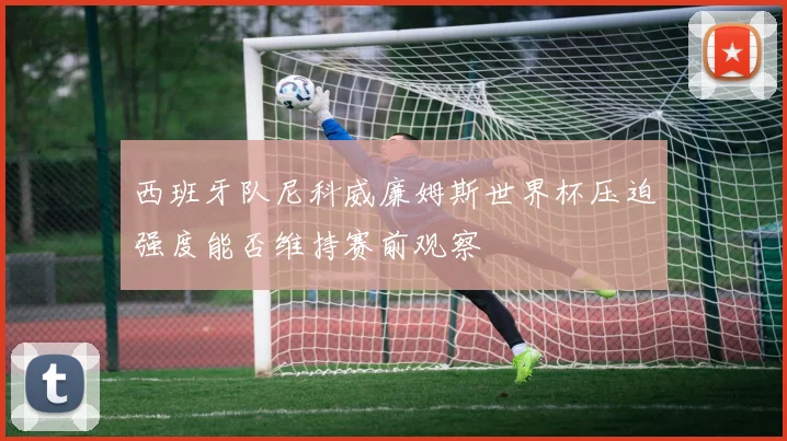 西班牙队尼科威廉姆斯世界杯压迫强度能否维持赛前观察