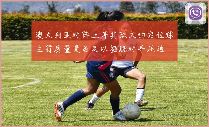 澳大利亚对阵土耳其欧文的定位球主罚质量是否足以摆脱对手压迫