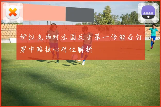 伊拉克面对法国反击第一传能否打穿中路核心对位解析