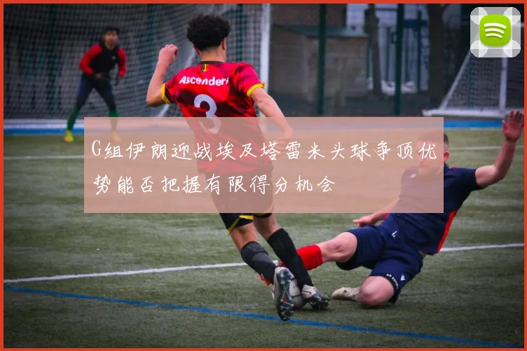 G组伊朗迎战埃及塔雷米头球争顶优势能否把握有限得分机会