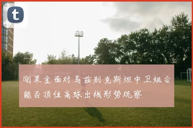 刚果金面对乌兹别克斯坦中卫组合能否顶住高球出线形势观察
