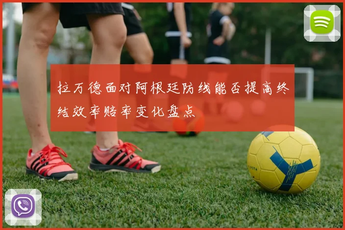 拉万德面对阿根廷防线能否提高终结效率赔率变化盘点