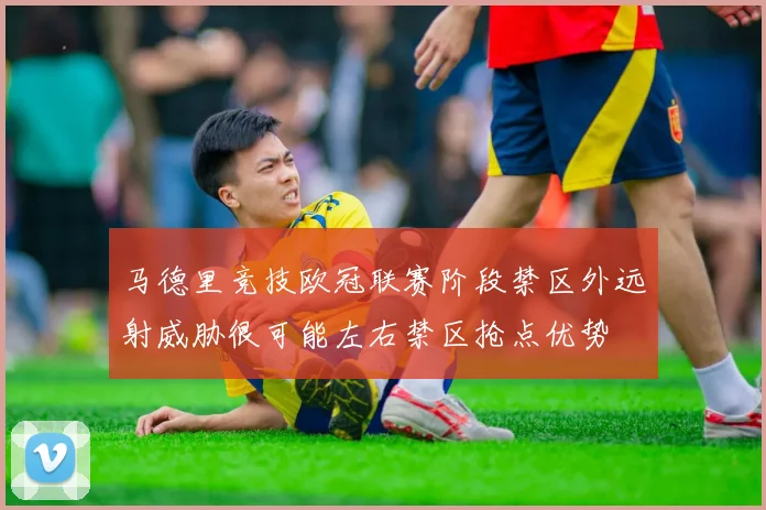 马德里竞技欧冠联赛阶段禁区外远射威胁很可能左右禁区抢点优势
