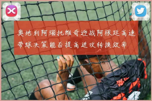 奥地利阿瑙托维奇迎战阿根廷高速带球决策能否提高进攻转换效率