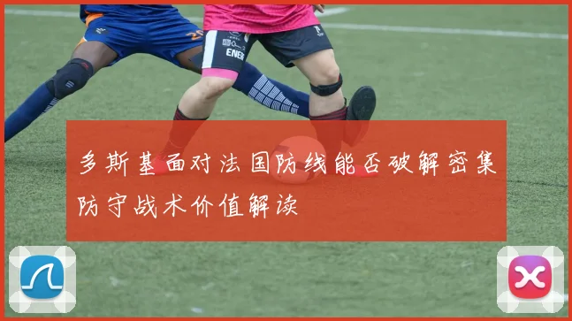 多斯基面对法国防线能否破解密集防守战术价值解读