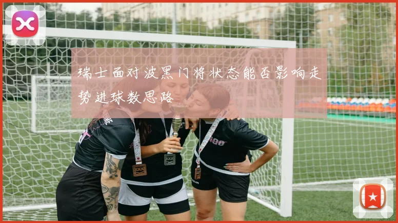瑞士面对波黑门将状态能否影响走势进球数思路