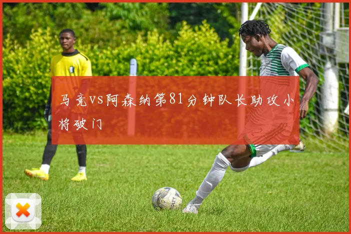 马竞vs阿森纳第81分钟队长助攻小将破门