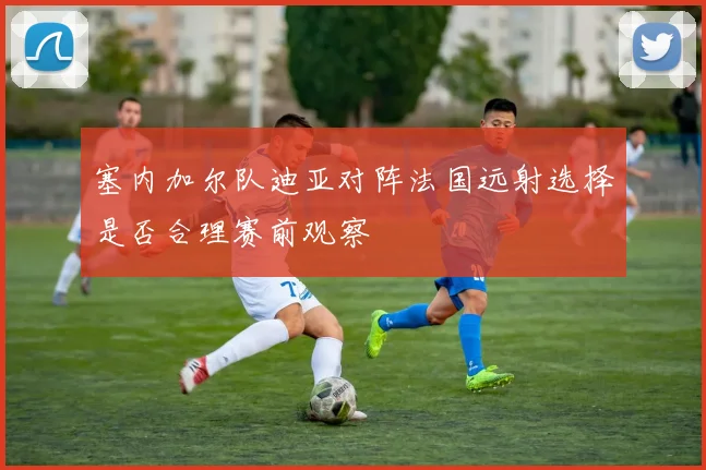 塞内加尔队迪亚对阵法国远射选择是否合理赛前观察