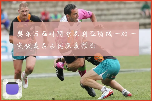 奥尔万面对阿尔及利亚防线一对一突破是否占优深度预测