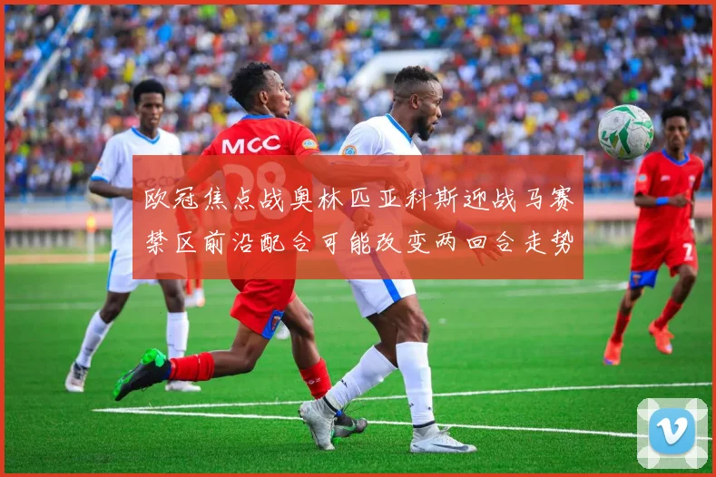 欧冠焦点战奥林匹亚科斯迎战马赛禁区前沿配合可能改变两回合走势