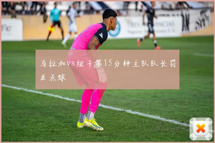 马拉加vs纽卡第15分钟主队队长罚丢点球