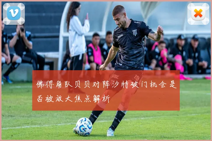 佛得角队贝贝对阵沙特破门机会是否被放大焦点解析