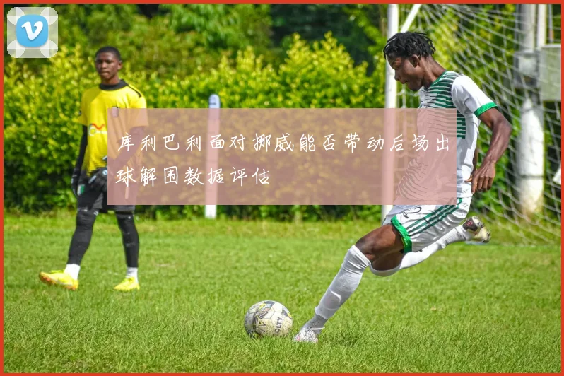 库利巴利面对挪威能否带动后场出球解围数据评估