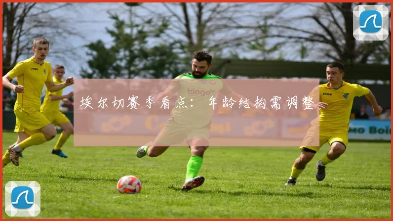 埃尔切赛季看点：年龄结构需调整